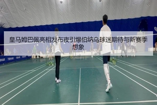 皇马姆巴佩亮相发布夜引爆伯纳乌球迷期待与新赛季想象